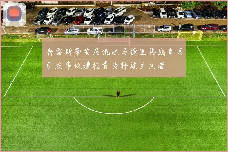 普雷斯蒂安尼抵达马德里再战皇马引发争议遭指责为种族主义者