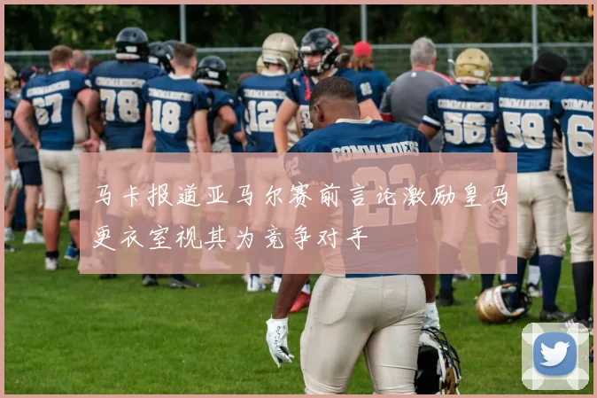 马卡报道亚马尔赛前言论激励皇马更衣室视其为竞争对手