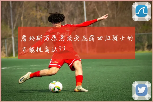 詹姆斯若愿意接受底薪回归骑士的可能性高达99