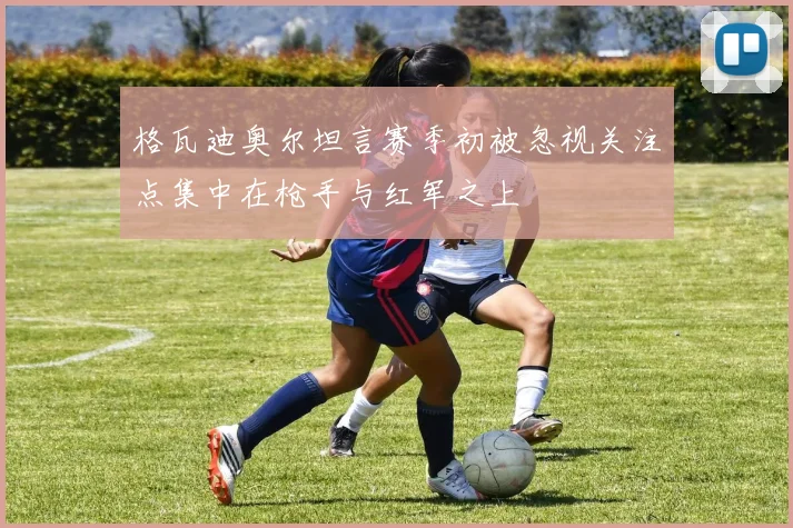 格瓦迪奥尔坦言赛季初被忽视关注点集中在枪手与红军之上