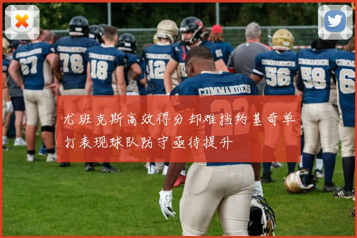 尤班克斯高效得分却难挡约基奇单打表现球队防守亟待提升