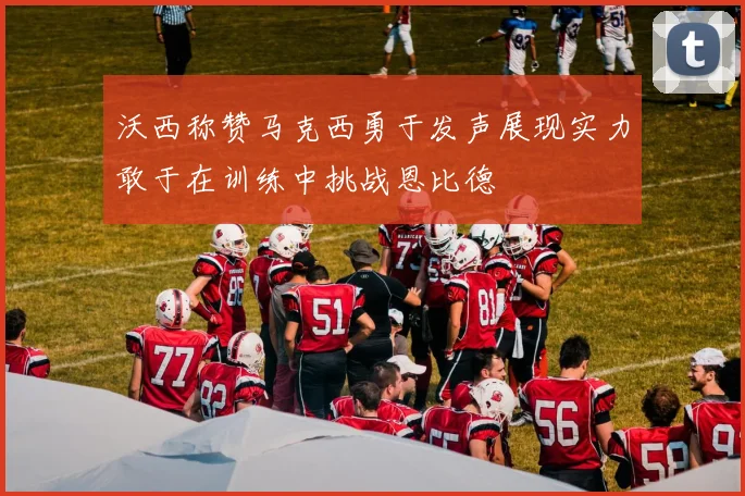 沃西称赞马克西勇于发声展现实力敢于在训练中挑战恩比德