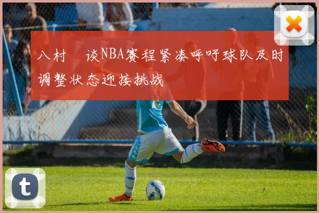 八村塁谈NBA赛程紧凑呼吁球队及时调整状态迎接挑战