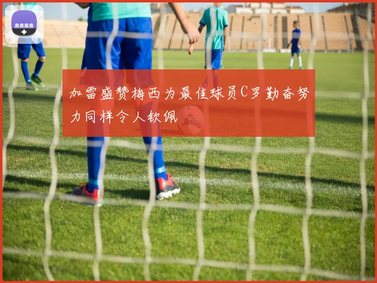 加雷盛赞梅西为最佳球员C罗勤奋努力同样令人钦佩