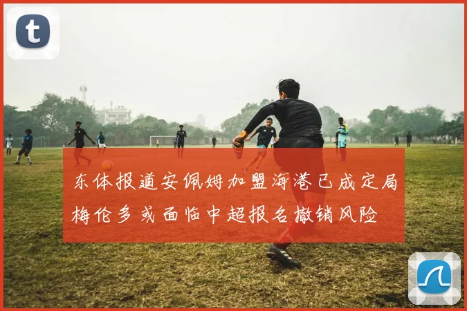 东体报道安佩姆加盟海港已成定局梅伦多或面临中超报名撤销风险