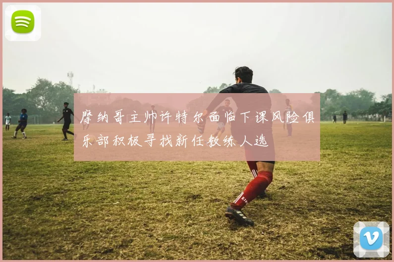 摩纳哥主帅许特尔面临下课风险俱乐部积极寻找新任教练人选