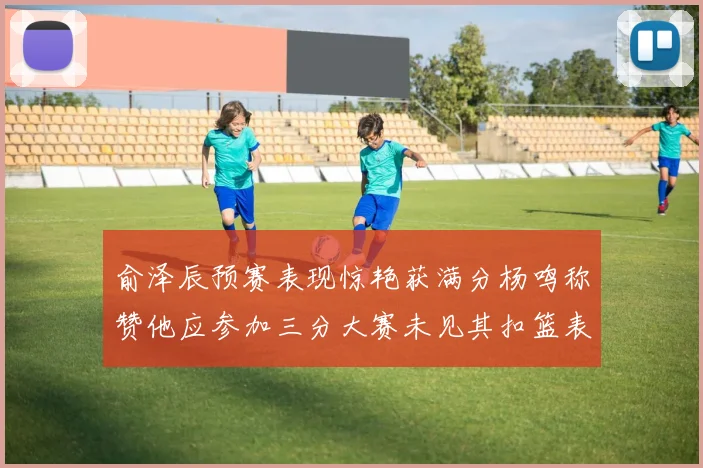 俞泽辰预赛表现惊艳获满分杨鸣称赞他应参加三分大赛未见其扣篮表现