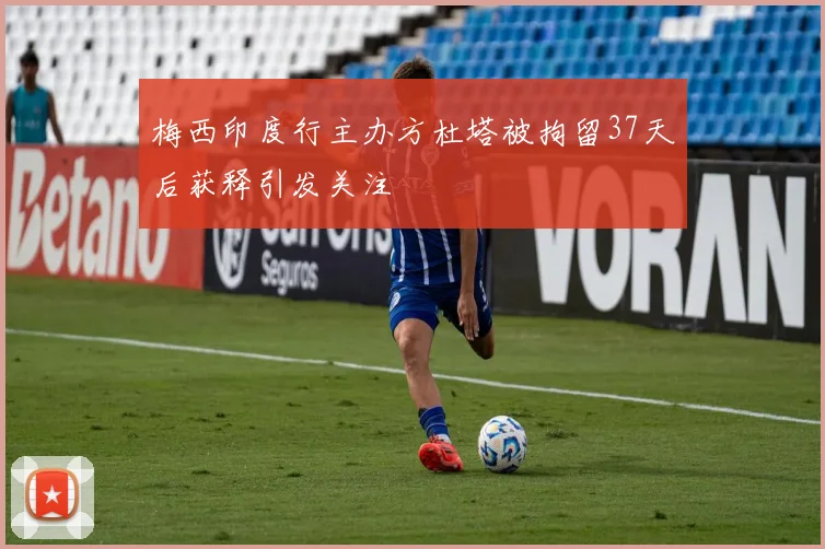 梅西印度行主办方杜塔被拘留37天后获释引发关注