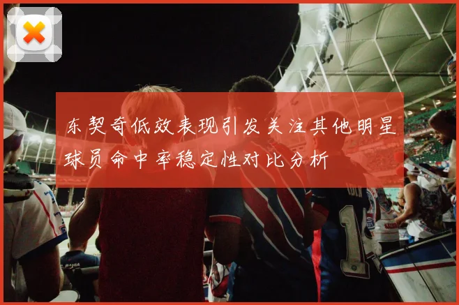 东契奇低效表现引发关注其他明星球员命中率稳定性对比分析