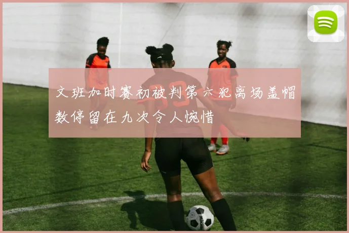 文班加时赛初被判第六犯离场盖帽数停留在九次令人惋惜