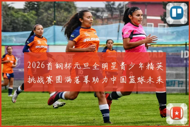 2026首钢杯元旦全明星青少年精英挑战赛圆满落幕助力中国篮球未来发展