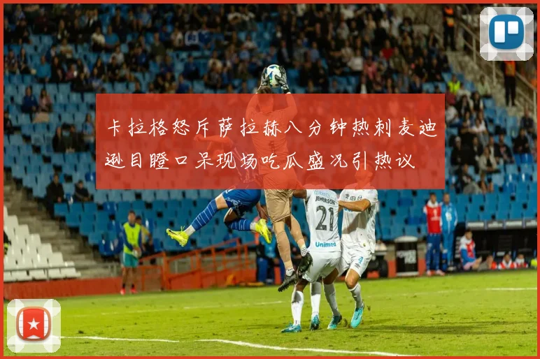 卡拉格怒斥萨拉赫八分钟热刺麦迪逊目瞪口呆现场吃瓜盛况引热议