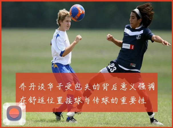 乔丹谈华子受包夹的背后意义强调在舒适位置接球与传球的重要性