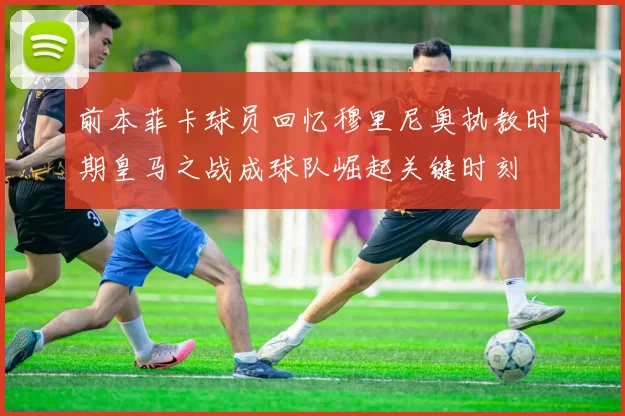 前本菲卡球员回忆穆里尼奥执教时期皇马之战成球队崛起关键时刻