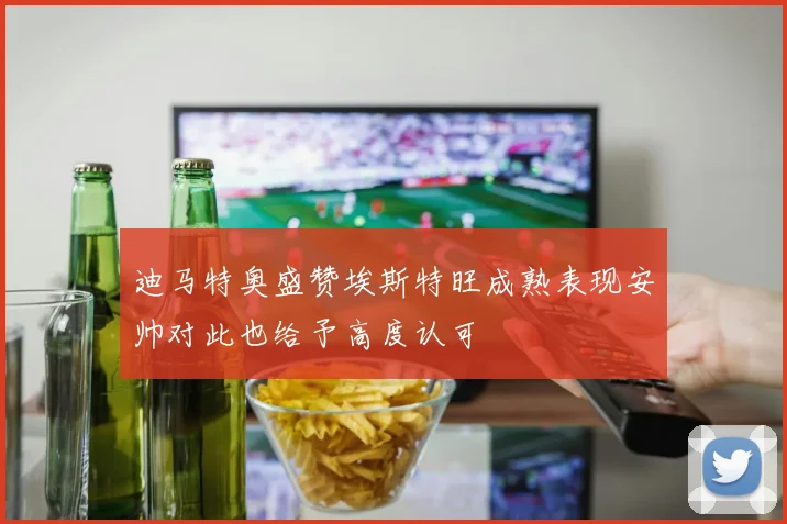 迪马特奥盛赞埃斯特旺成熟表现安帅对此也给予高度认可
