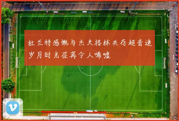 杜兰特感慨与杰夫格林共存超音速岁月时光荏苒令人唏嘘