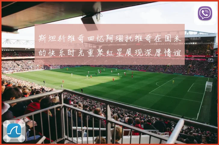 斯坦科维奇回忆阿瑙托维奇在国米的快乐时光重聚红星展现深厚情谊