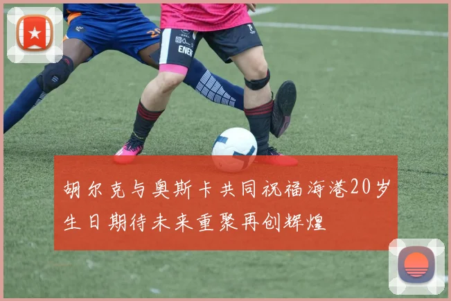 胡尔克与奥斯卡共同祝福海港20岁生日期待未来重聚再创辉煌
