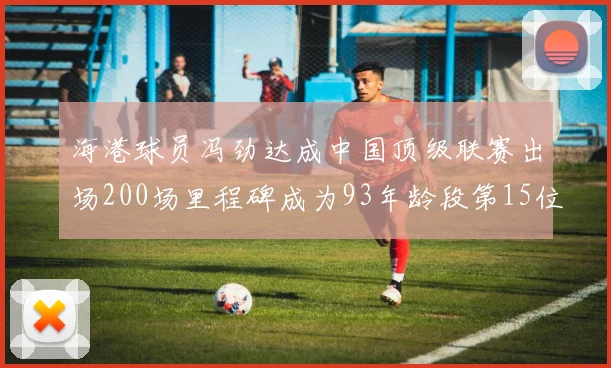 海港球员冯劲达成中国顶级联赛出场200场里程碑成为93年龄段第15位球员