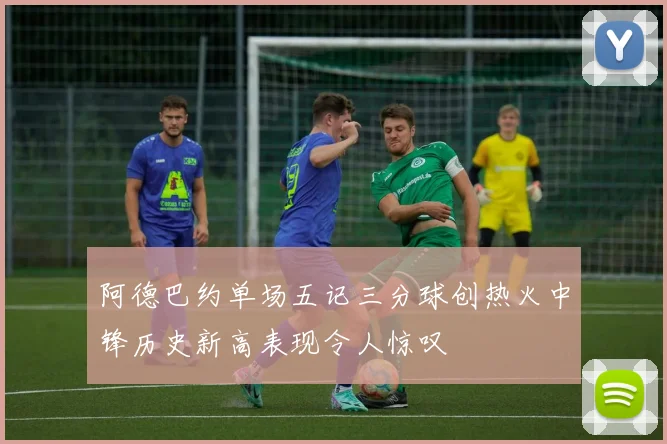 阿德巴约单场五记三分球创热火中锋历史新高表现令人惊叹
