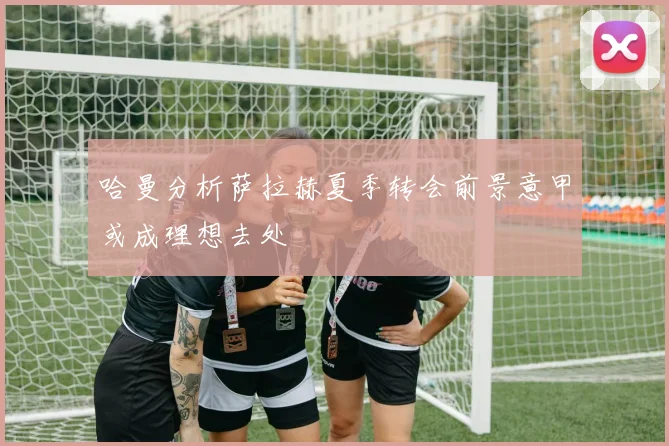 哈曼分析萨拉赫夏季转会前景意甲或成理想去处