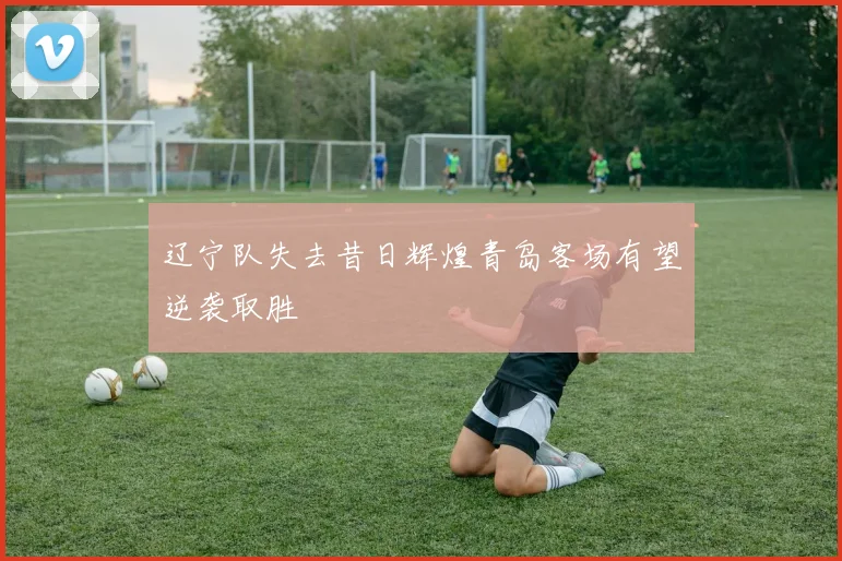辽宁队失去昔日辉煌青岛客场有望逆袭取胜
