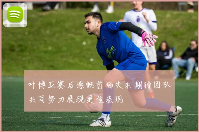 叶博亚赛后感慨首场失利期待团队共同努力展现更佳表现