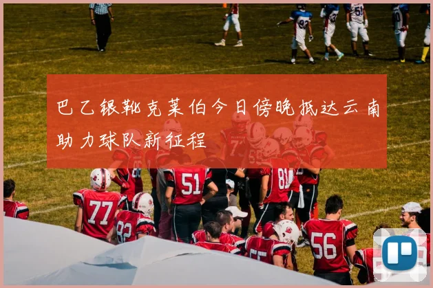 巴乙银靴克莱伯今日傍晚抵达云南助力球队新征程