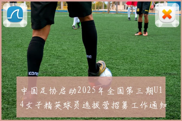中国足协启动2025年全国第三期U14女子精英球员选拔营招募工作通知