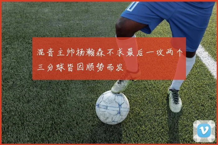 混音主帅杨瀚森不求最后一攻两个三分球皆因顺势而发