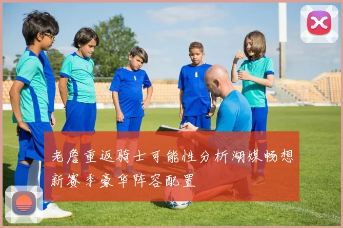 老詹重返骑士可能性分析湖媒畅想新赛季豪华阵容配置