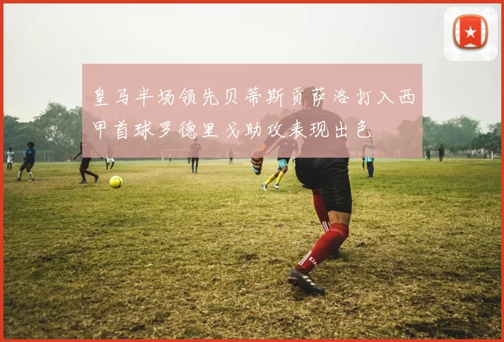 皇马半场领先贝蒂斯贡萨洛打入西甲首球罗德里戈助攻表现出色