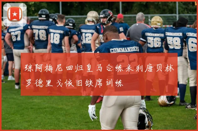 琼阿梅尼回归皇马合练米利唐贝林罗德里戈依旧缺席训练