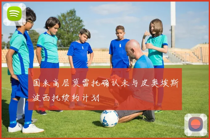 国米高层莫雷托确认未与皮奥埃斯波西托续约计划