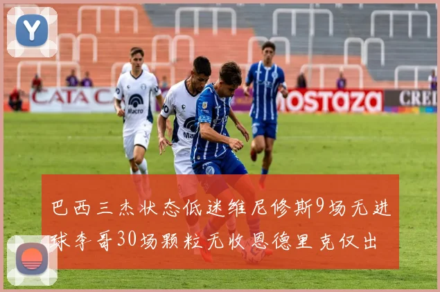 巴西三杰状态低迷维尼修斯9场无进球李哥30场颗粒无收恩德里克仅出场1次