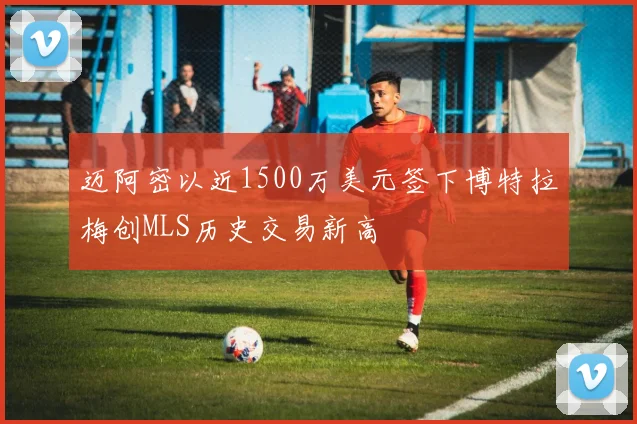 迈阿密以近1500万美元签下博特拉梅创MLS历史交易新高