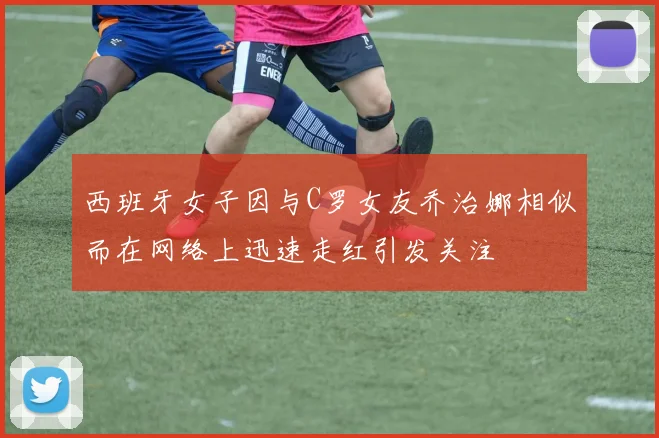 西班牙女子因与C罗女友乔治娜相似而在网络上迅速走红引发关注