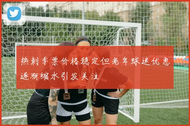 热刺季票价格稳定但老年球迷优惠逐渐缩水引发关注