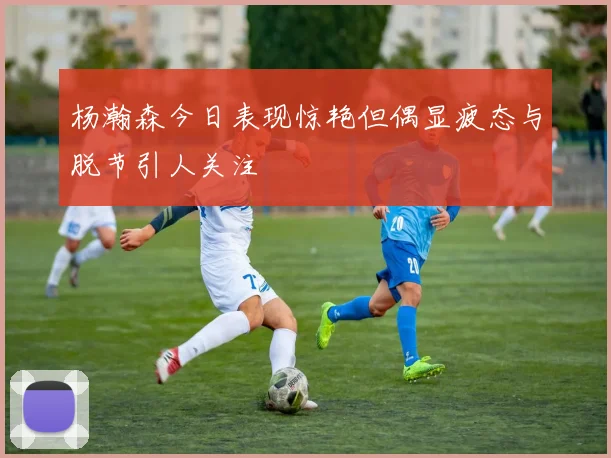 杨瀚森今日表现惊艳但偶显疲态与脱节引人关注