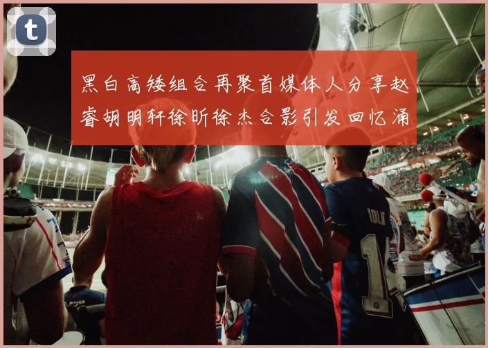 黑白高矮组合再聚首媒体人分享赵睿胡明轩徐昕徐杰合影引发回忆涌现