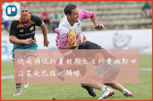 德尚调侃科曼假期生活科曼幽默回应需赴巴格达踢球