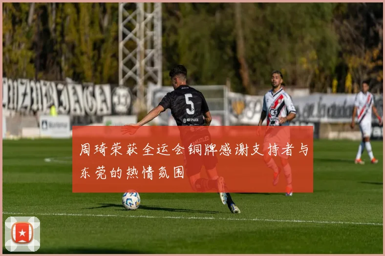 周琦荣获全运会铜牌感谢支持者与东莞的热情氛围