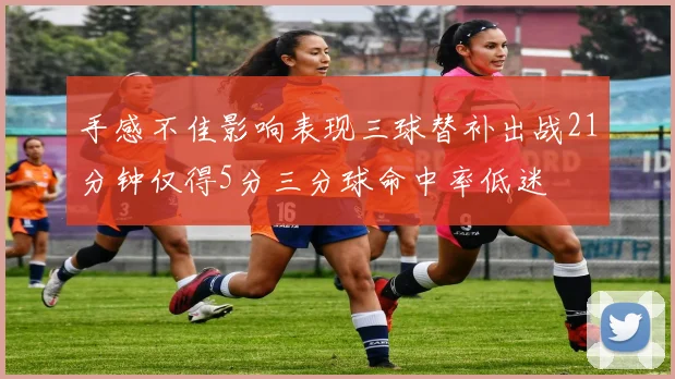 手感不佳影响表现三球替补出战21分钟仅得5分三分球命中率低迷