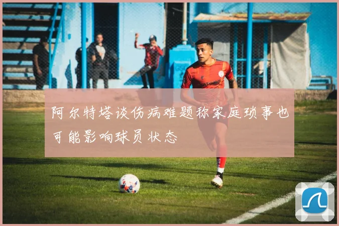 阿尔特塔谈伤病难题称家庭琐事也可能影响球员状态
